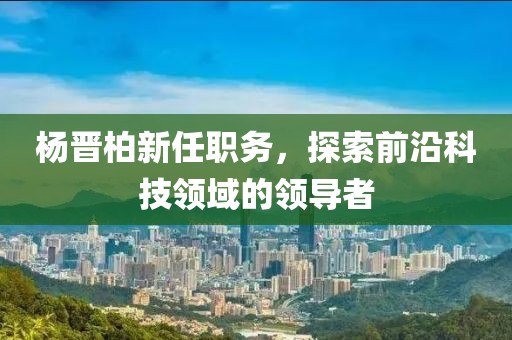 杨晋柏新任职务，探索前沿科技领域的领导者