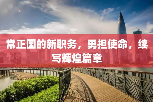 常正国的新职务，勇担使命，续写辉煌篇章