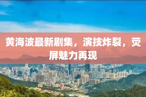 黄海波最新剧集，演技炸裂，荧屏魅力再现