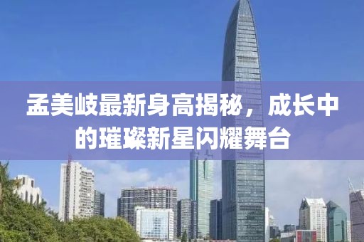 孟美岐最新身高揭秘，成长中的璀璨新星闪耀舞台