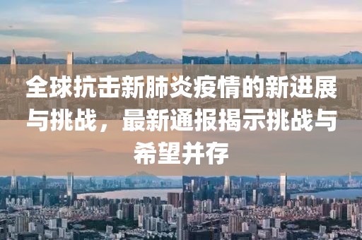 全球抗击新肺炎疫情的新进展与挑战，最新通报揭示挑战与希望并存