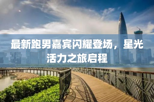 最新跑男嘉宾闪耀登场，星光活力之旅启程