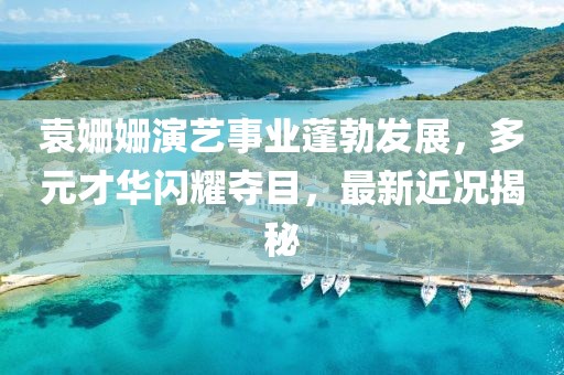 袁姗姗演艺事业蓬勃发展，多元才华闪耀夺目，最新近况揭秘