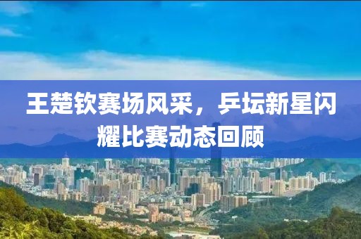 王楚钦赛场风采，乒坛新星闪耀比赛动态回顾