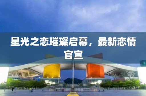 星光之恋璀璨启幕，最新恋情官宣
