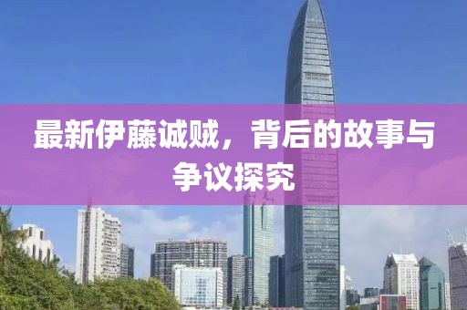 最新伊藤诚贼，背后的故事与争议探究
