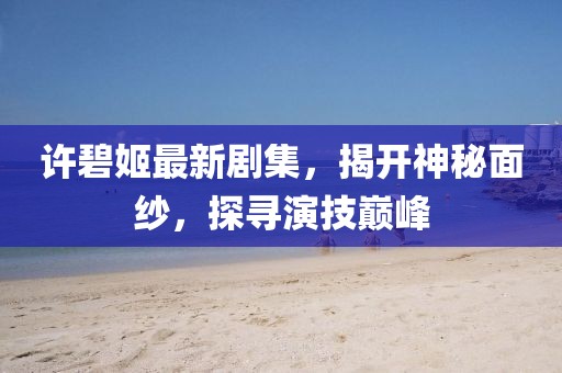 许碧姬最新剧集，揭开神秘面纱，探寻演技巅峰