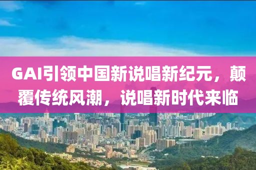GAI引领中国新说唱新纪元，颠覆传统风潮，说唱新时代来临