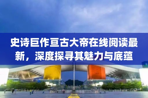 史诗巨作亘古大帝在线阅读最新，深度探寻其魅力与底蕴