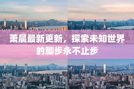 萧晨最新更新，探索未知世界的脚步永不止步