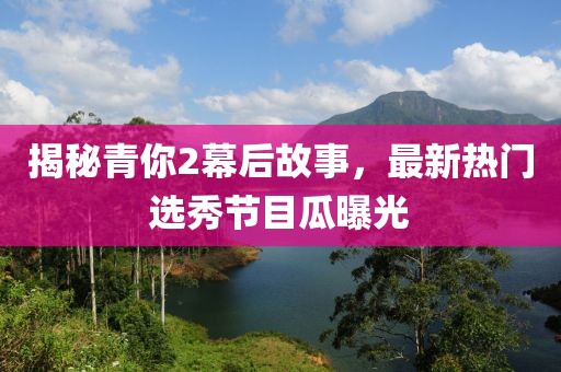 揭秘青你2幕后故事，最新热门选秀节目瓜曝光