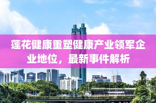 莲花健康重塑健康产业领军企业地位，最新事件解析