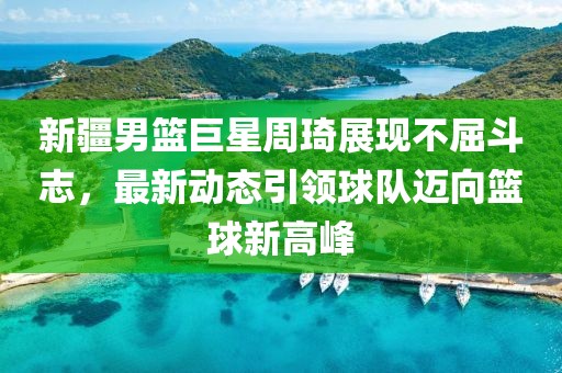 新疆男篮巨星周琦展现不屈斗志，最新动态引领球队迈向篮球新高峰