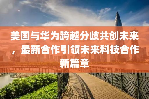 美国与华为跨越分歧共创未来，最新合作引领未来科技合作新篇章