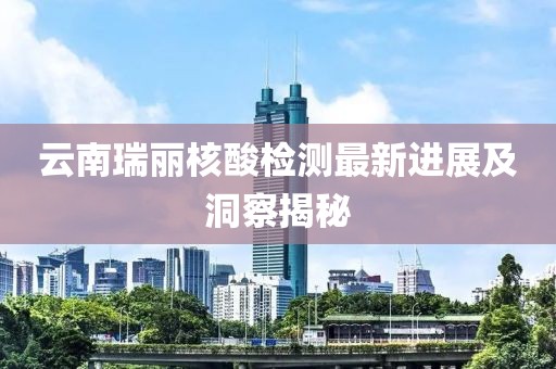 云南瑞丽核酸检测最新进展及洞察揭秘