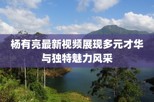 杨有亮最新视频展现多元才华与独特魅力风采