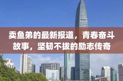 卖鱼弟的最新报道，青春奋斗故事，坚韧不拔的励志传奇