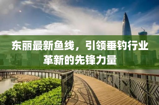 东丽最新鱼线，引领垂钓行业革新的先锋力量