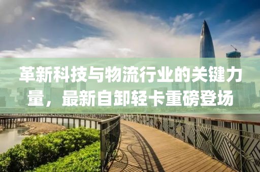 革新科技与物流行业的关键力量，最新自卸轻卡重磅登场