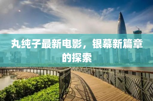 丸纯子最新电影，银幕新篇章的探索