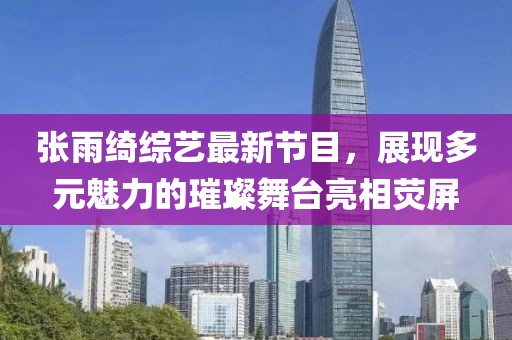 张雨绮综艺最新节目，展现多元魅力的璀璨舞台亮相荧屏