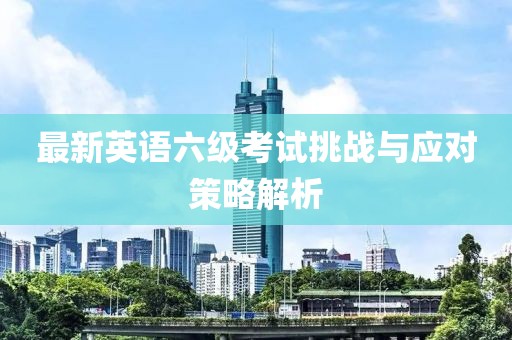 最新英语六级考试挑战与应对策略解析