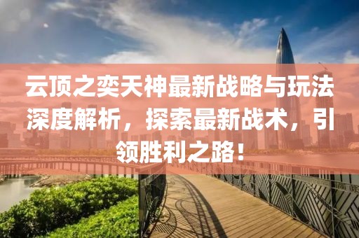 云顶之奕天神最新战略与玩法深度解析，探索最新战术，引领胜利之路！