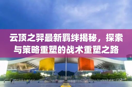 云顶之羿最新羁绊揭秘，探索与策略重塑的战术重塑之路