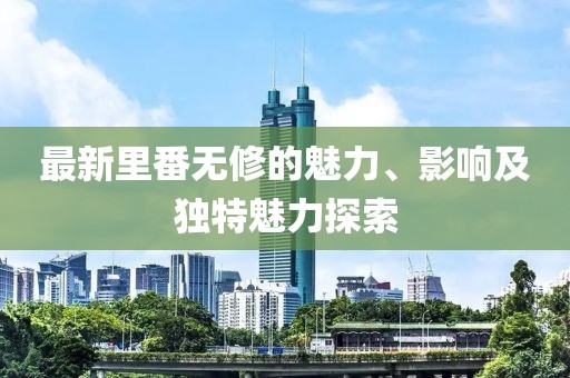 最新里番无修的魅力、影响及独特魅力探索