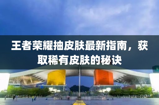 王者荣耀抽皮肤最新指南，获取稀有皮肤的秘诀