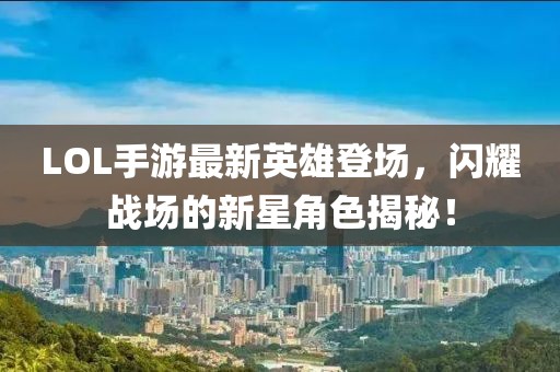 LOL手游最新英雄登场，闪耀战场的新星角色揭秘！