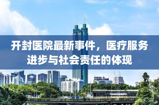 开封医院最新事件，医疗服务进步与社会责任的体现