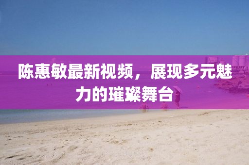 陈惠敏最新视频，展现多元魅力的璀璨舞台