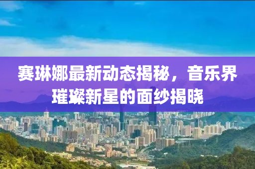 赛琳娜最新动态揭秘，音乐界璀璨新星的面纱揭晓
