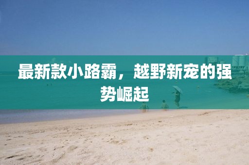最新款小路霸，越野新宠的强势崛起