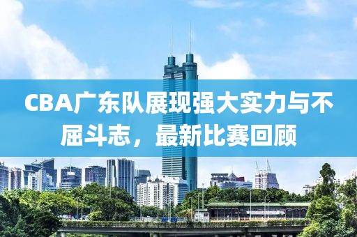 CBA广东队展现强大实力与不屈斗志，最新比赛回顾