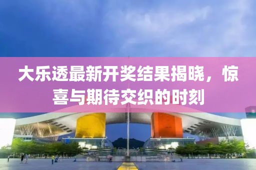 大乐透最新开奖结果揭晓，惊喜与期待交织的时刻
