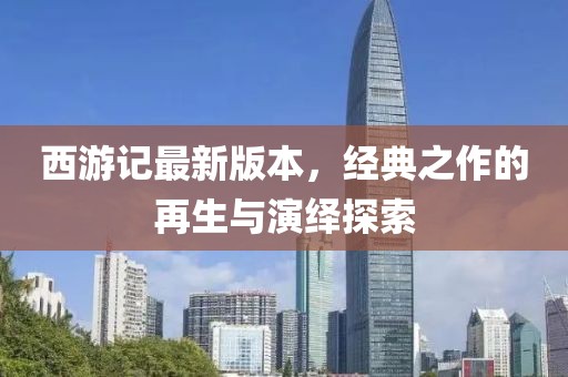 西游记最新版本，经典之作的再生与演绎探索