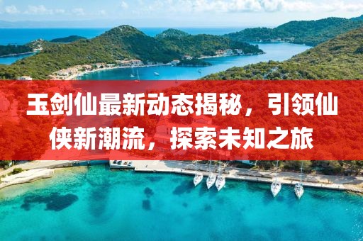 玉剑仙最新动态揭秘，引领仙侠新潮流，探索未知之旅