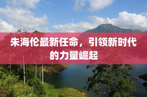 朱海伦最新任命，引领新时代的力量崛起