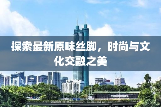探索最新原味丝脚，时尚与文化交融之美