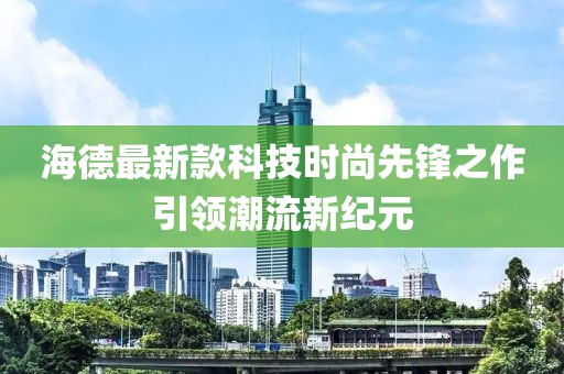 海德最新款科技时尚先锋之作引领潮流新纪元