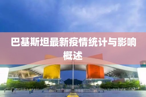 巴基斯坦最新疫情统计与影响概述