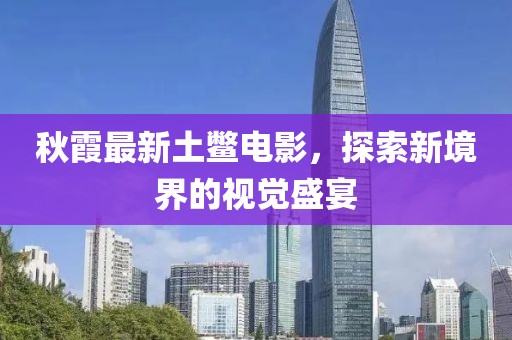 秋霞最新土鳖电影，探索新境界的视觉盛宴