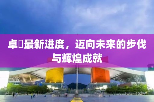 卓迖最新进度，迈向未来的步伐与辉煌成就