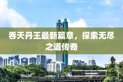 吞天丹王最新篇章，探索无尽之道传奇