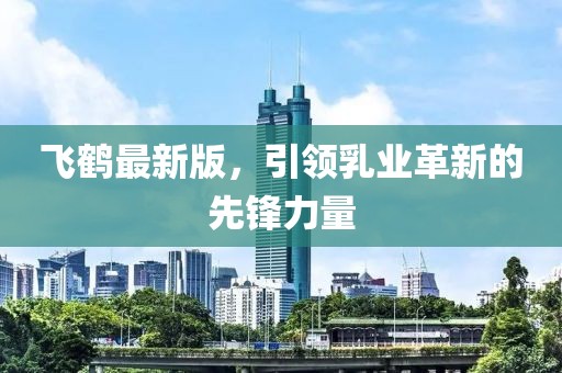 飞鹤最新版，引领乳业革新的先锋力量
