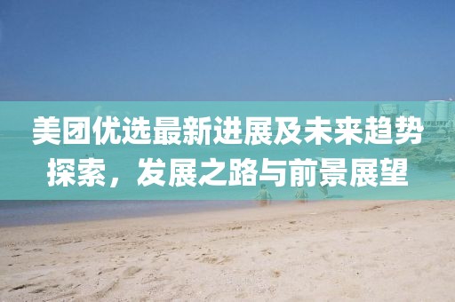 美团优选最新进展及未来趋势探索，发展之路与前景展望