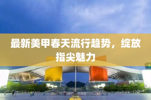 最新美甲春天流行趋势，绽放指尖魅力