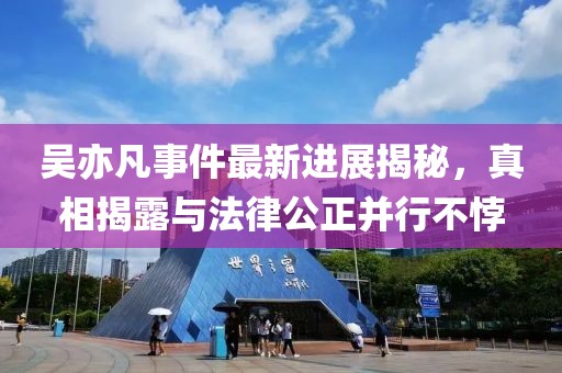 吴亦凡事件最新进展揭秘，真相揭露与法律公正并行不悖